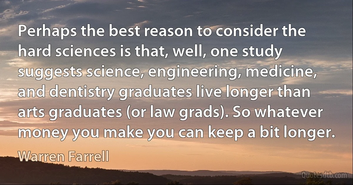 Perhaps the best reason to consider the hard sciences is that, well, one study suggests science, engineering, medicine, and dentistry graduates live longer than arts graduates (or law grads). So whatever money you make you can keep a bit longer. (Warren Farrell)