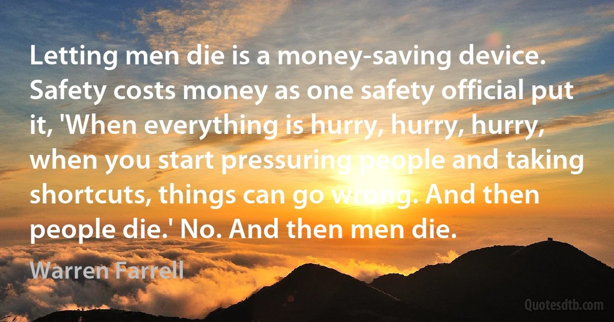 Letting men die is a money-saving device. Safety costs money as one safety official put it, 'When everything is hurry, hurry, hurry, when you start pressuring people and taking shortcuts, things can go wrong. And then people die.' No. And then men die. (Warren Farrell)