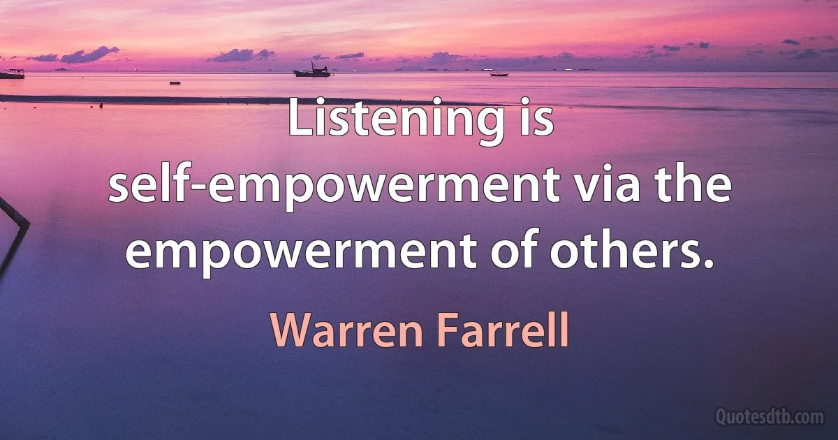 Listening is self-empowerment via the empowerment of others. (Warren Farrell)