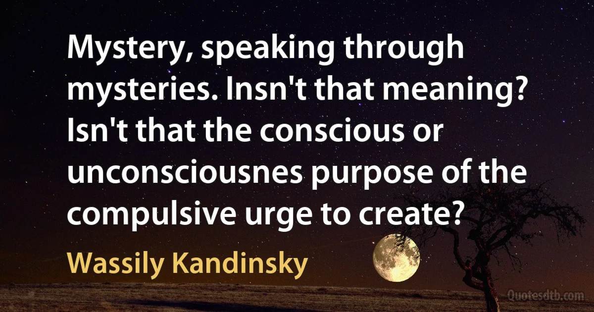 Mystery, speaking through mysteries. Insn't that meaning? Isn't that the conscious or unconsciousnes purpose of the compulsive urge to create? (Wassily Kandinsky)