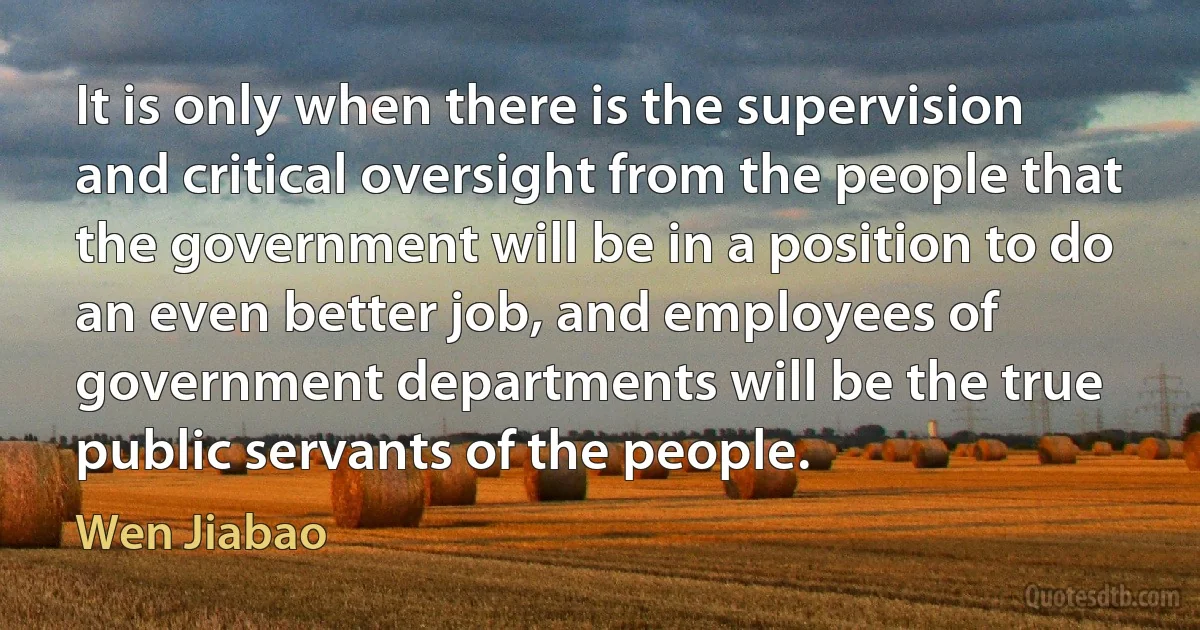 It is only when there is the supervision and critical oversight from the people that the government will be in a position to do an even better job, and employees of government departments will be the true public servants of the people. (Wen Jiabao)