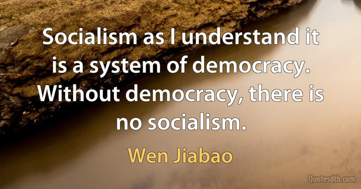 Socialism as I understand it is a system of democracy. Without democracy, there is no socialism. (Wen Jiabao)