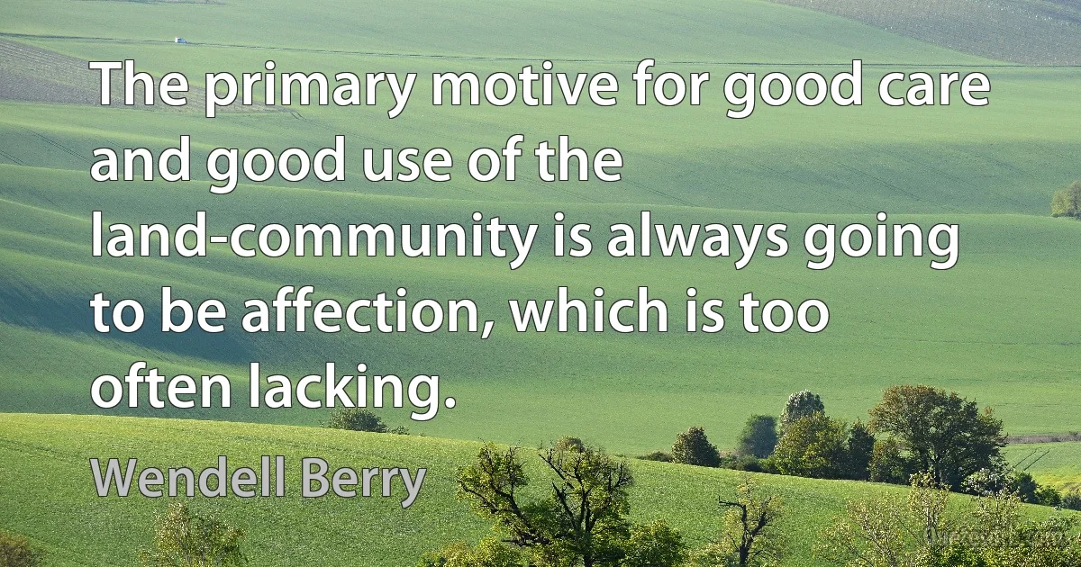 The primary motive for good care and good use of the land-community is always going to be affection, which is too often lacking. (Wendell Berry)