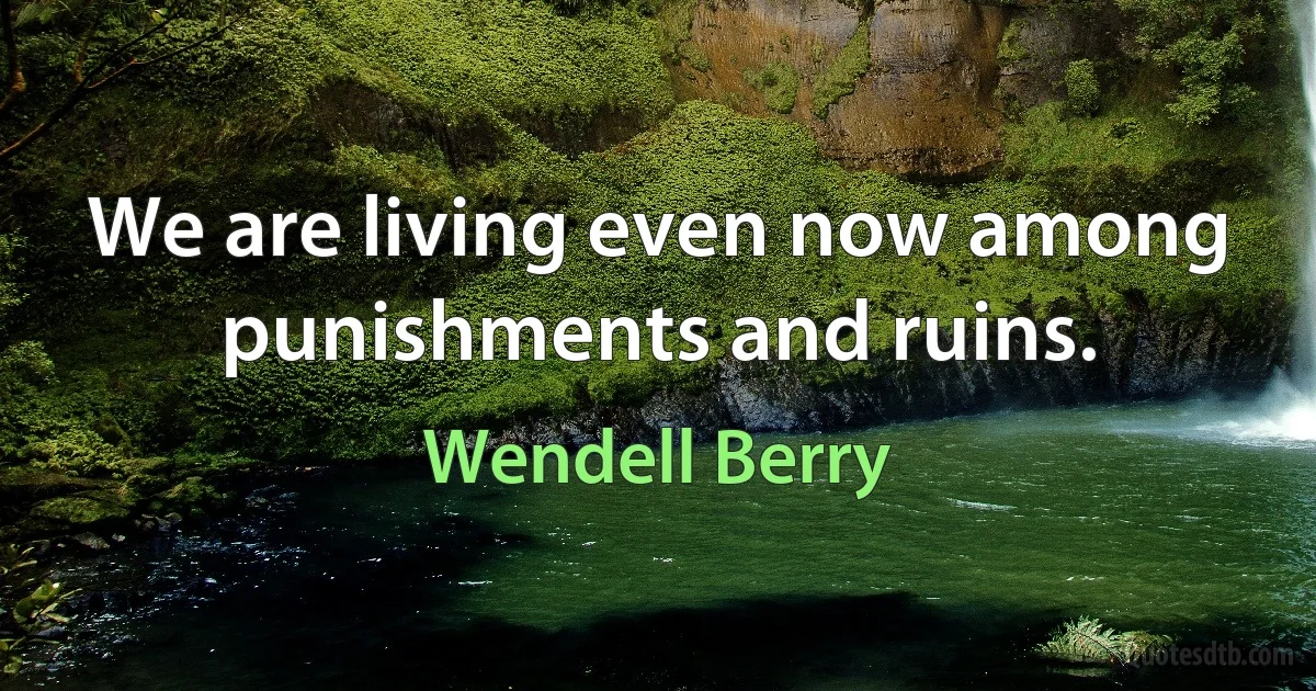 We are living even now among punishments and ruins. (Wendell Berry)