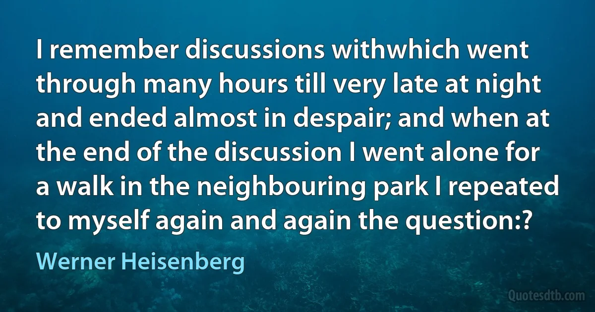 I remember discussions withwhich went through many hours till very late at night and ended almost in despair; and when at the end of the discussion I went alone for a walk in the neighbouring park I repeated to myself again and again the question:? (Werner Heisenberg)