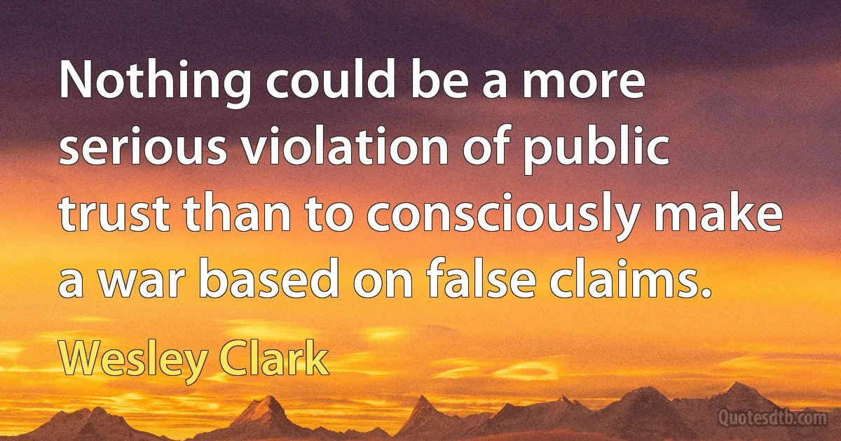 Nothing could be a more serious violation of public trust than to consciously make a war based on false claims. (Wesley Clark)