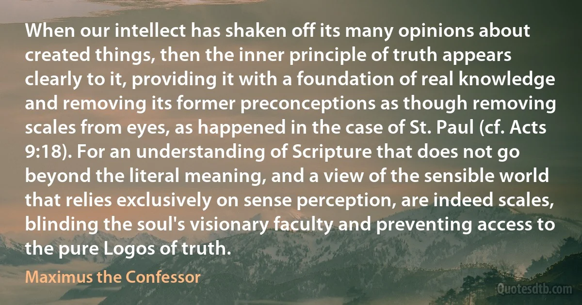 When our intellect has shaken off its many opinions about created things, then the inner principle of truth appears clearly to it, providing it with a foundation of real knowledge and removing its former preconceptions as though removing scales from eyes, as happened in the case of St. Paul (cf. Acts 9:18). For an understanding of Scripture that does not go beyond the literal meaning, and a view of the sensible world that relies exclusively on sense perception, are indeed scales, blinding the soul's visionary faculty and preventing access to the pure Logos of truth. (Maximus the Confessor)
