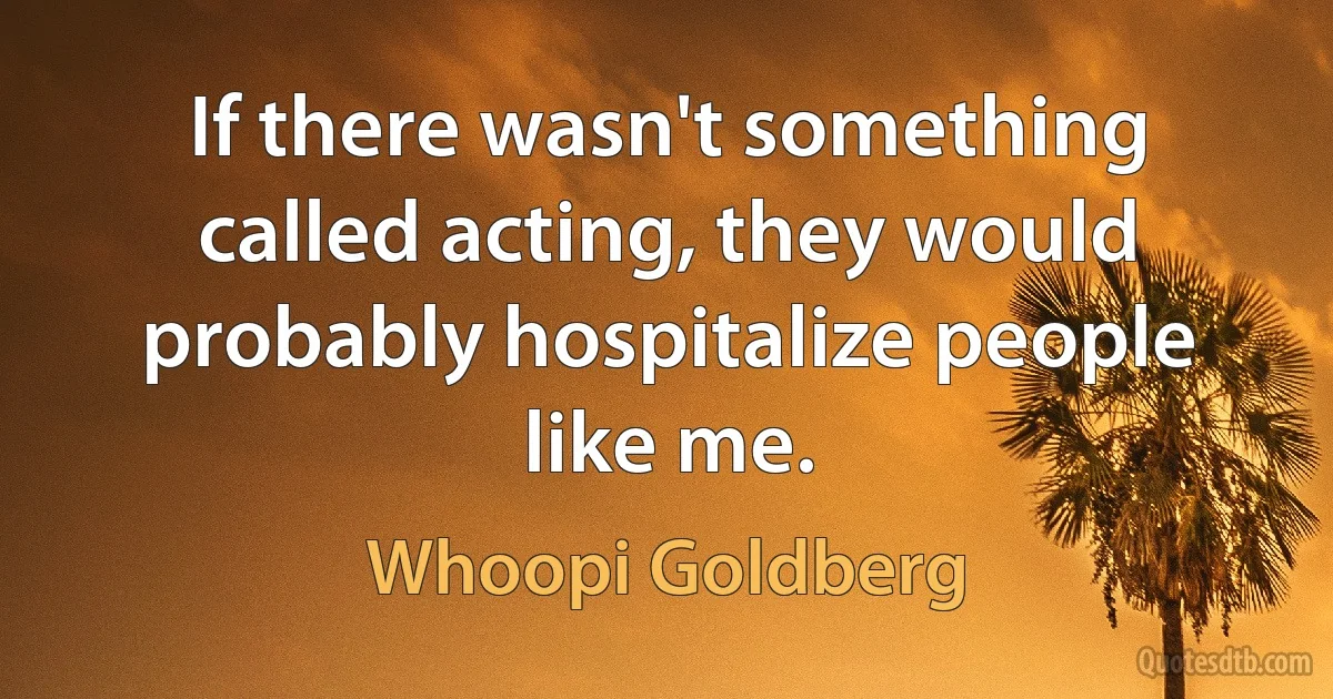 If there wasn't something called acting, they would probably hospitalize people like me. (Whoopi Goldberg)