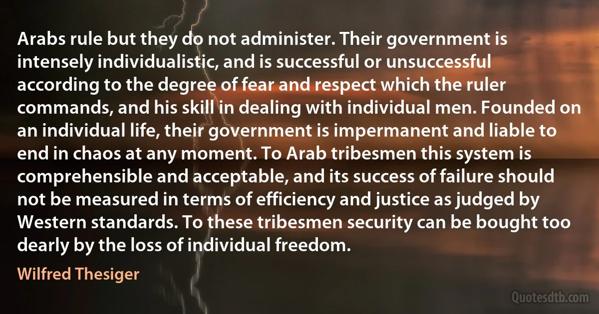 Arabs rule but they do not administer. Their government is intensely individualistic, and is successful or unsuccessful according to the degree of fear and respect which the ruler commands, and his skill in dealing with individual men. Founded on an individual life, their government is impermanent and liable to end in chaos at any moment. To Arab tribesmen this system is comprehensible and acceptable, and its success of failure should not be measured in terms of efficiency and justice as judged by Western standards. To these tribesmen security can be bought too dearly by the loss of individual freedom. (Wilfred Thesiger)