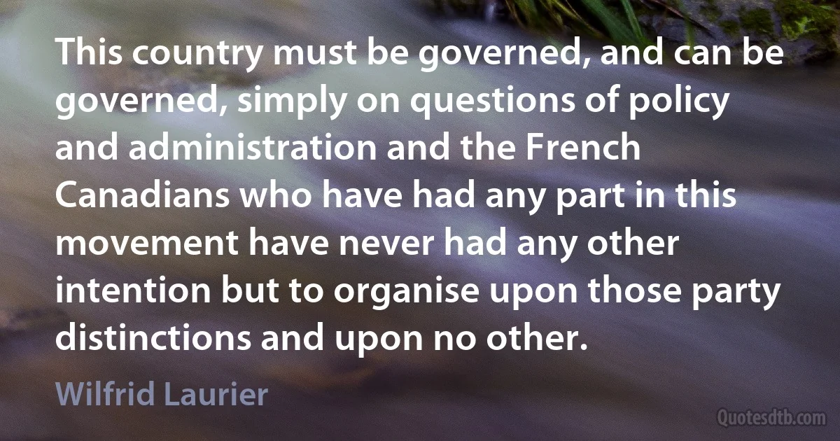 This country must be governed, and can be governed, simply on questions of policy and administration and the French Canadians who have had any part in this movement have never had any other intention but to organise upon those party distinctions and upon no other. (Wilfrid Laurier)