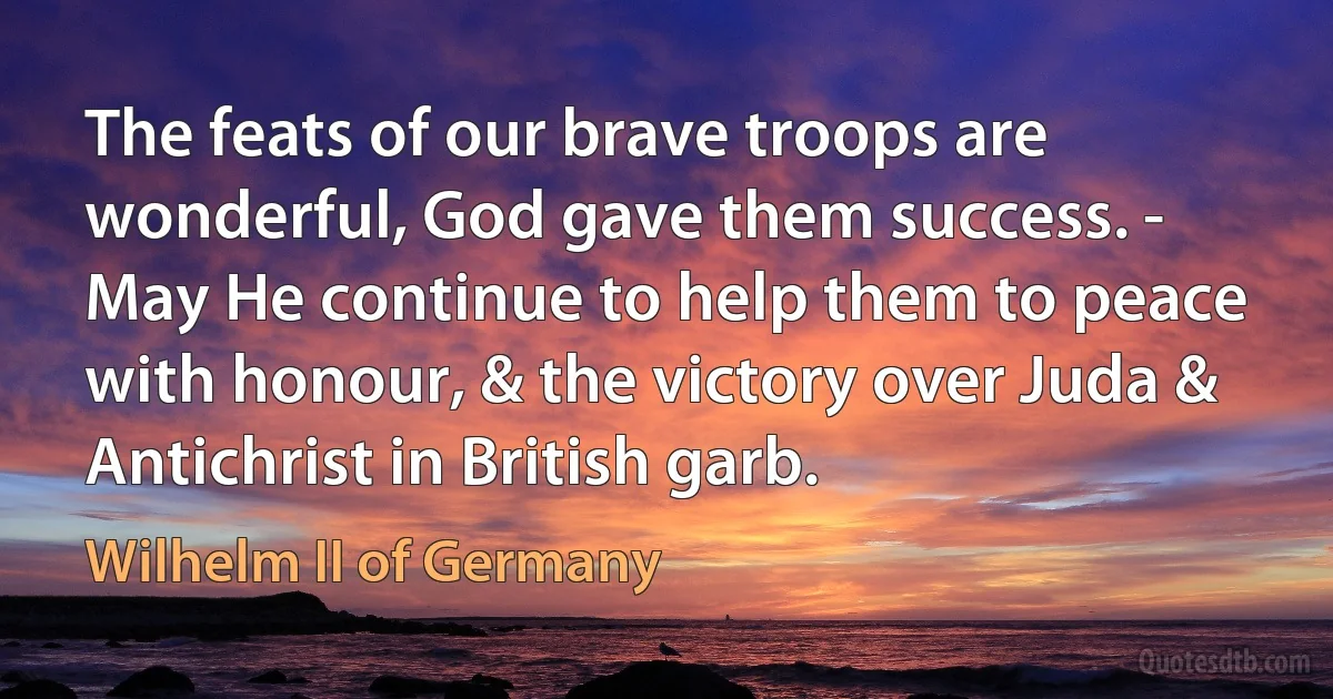 The feats of our brave troops are wonderful, God gave them success. - May He continue to help them to peace with honour, & the victory over Juda & Antichrist in British garb. (Wilhelm II of Germany)