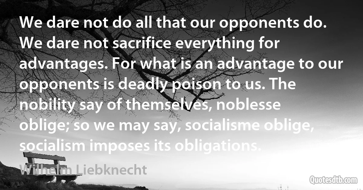 We dare not do all that our opponents do. We dare not sacrifice everything for advantages. For what is an advantage to our opponents is deadly poison to us. The nobility say of themselves, noblesse oblige; so we may say, socialisme oblige, socialism imposes its obligations. (Wilhelm Liebknecht)