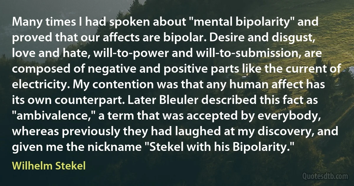 Many times I had spoken about "mental bipolarity" and proved that our affects are bipolar. Desire and disgust, love and hate, will-to-power and will-to-submission, are composed of negative and positive parts like the current of electricity. My contention was that any human affect has its own counterpart. Later Bleuler described this fact as "ambivalence," a term that was accepted by everybody, whereas previously they had laughed at my discovery, and given me the nickname "Stekel with his Bipolarity." (Wilhelm Stekel)