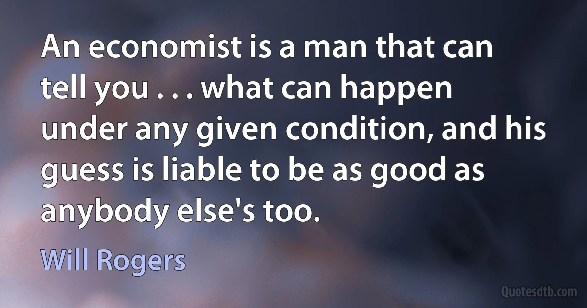 An economist is a man that can tell you . . . what can happen under any given condition, and his guess is liable to be as good as anybody else's too. (Will Rogers)