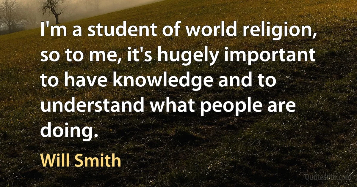 I'm a student of world religion, so to me, it's hugely important to have knowledge and to understand what people are doing. (Will Smith)