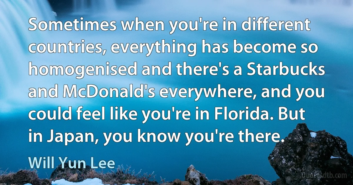 Sometimes when you're in different countries, everything has become so homogenised and there's a Starbucks and McDonald's everywhere, and you could feel like you're in Florida. But in Japan, you know you're there. (Will Yun Lee)
