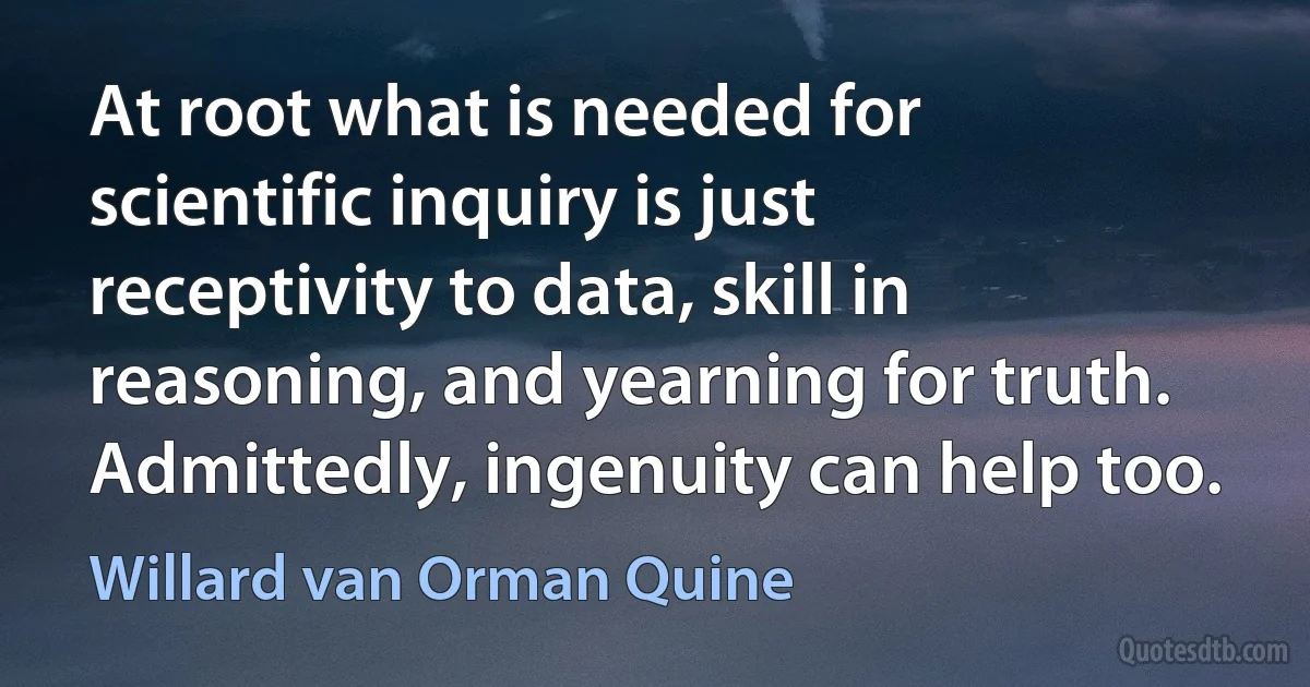 At root what is needed for scientific inquiry is just receptivity to data, skill in reasoning, and yearning for truth. Admittedly, ingenuity can help too. (Willard van Orman Quine)