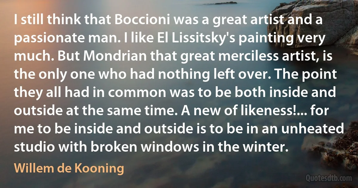 I still think that Boccioni was a great artist and a passionate man. I like El Lissitsky's painting very much. But Mondrian that great merciless artist, is the only one who had nothing left over. The point they all had in common was to be both inside and outside at the same time. A new of likeness!... for me to be inside and outside is to be in an unheated studio with broken windows in the winter. (Willem de Kooning)