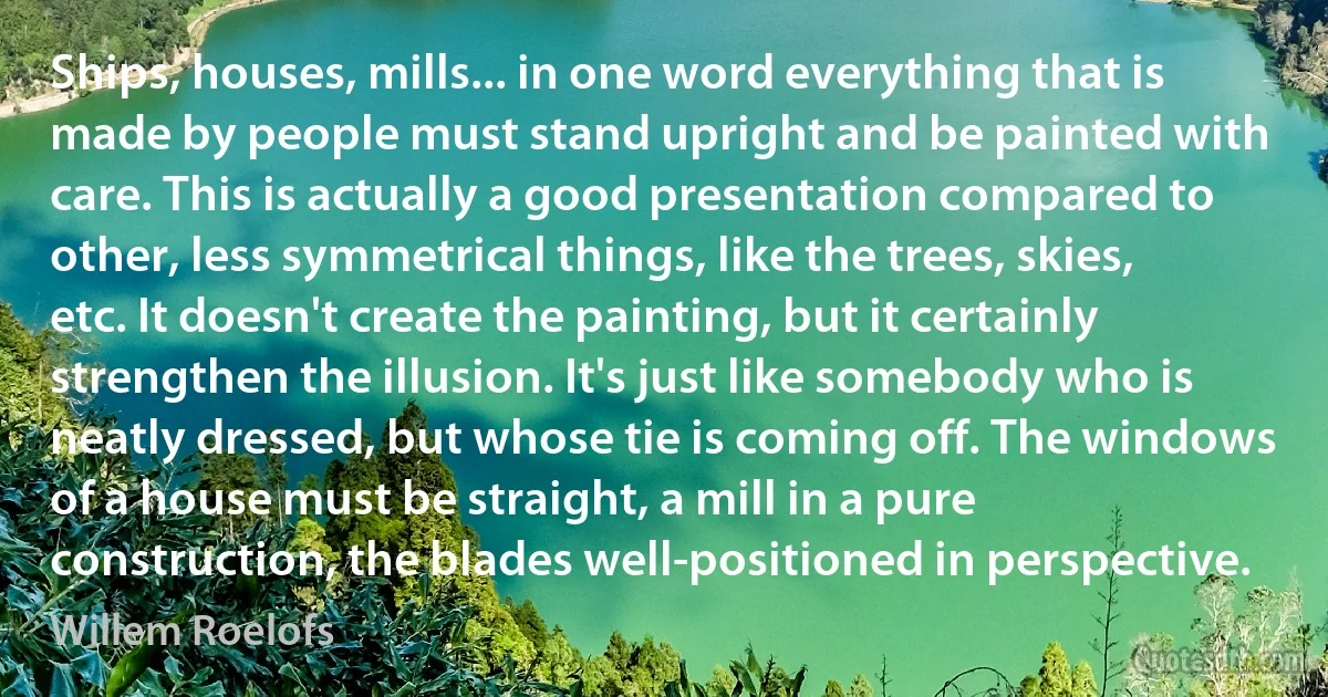 Ships, houses, mills... in one word everything that is made by people must stand upright and be painted with care. This is actually a good presentation compared to other, less symmetrical things, like the trees, skies, etc. It doesn't create the painting, but it certainly strengthen the illusion. It's just like somebody who is neatly dressed, but whose tie is coming off. The windows of a house must be straight, a mill in a pure construction, the blades well-positioned in perspective. (Willem Roelofs)