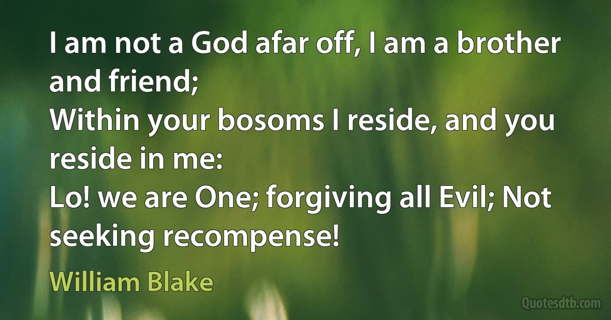 I am not a God afar off, I am a brother and friend;
Within your bosoms I reside, and you reside in me:
Lo! we are One; forgiving all Evil; Not seeking recompense! (William Blake)