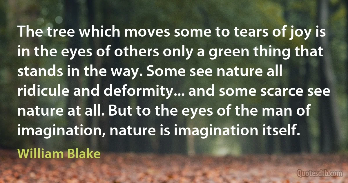 The tree which moves some to tears of joy is in the eyes of others only a green thing that stands in the way. Some see nature all ridicule and deformity... and some scarce see nature at all. But to the eyes of the man of imagination, nature is imagination itself. (William Blake)