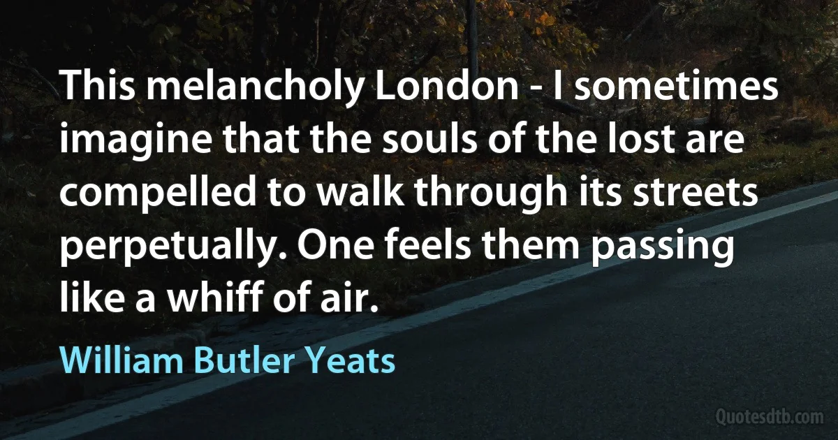 This melancholy London - I sometimes imagine that the souls of the lost are compelled to walk through its streets perpetually. One feels them passing like a whiff of air. (William Butler Yeats)