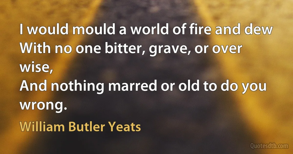 I would mould a world of fire and dew
With no one bitter, grave, or over wise,
And nothing marred or old to do you wrong. (William Butler Yeats)