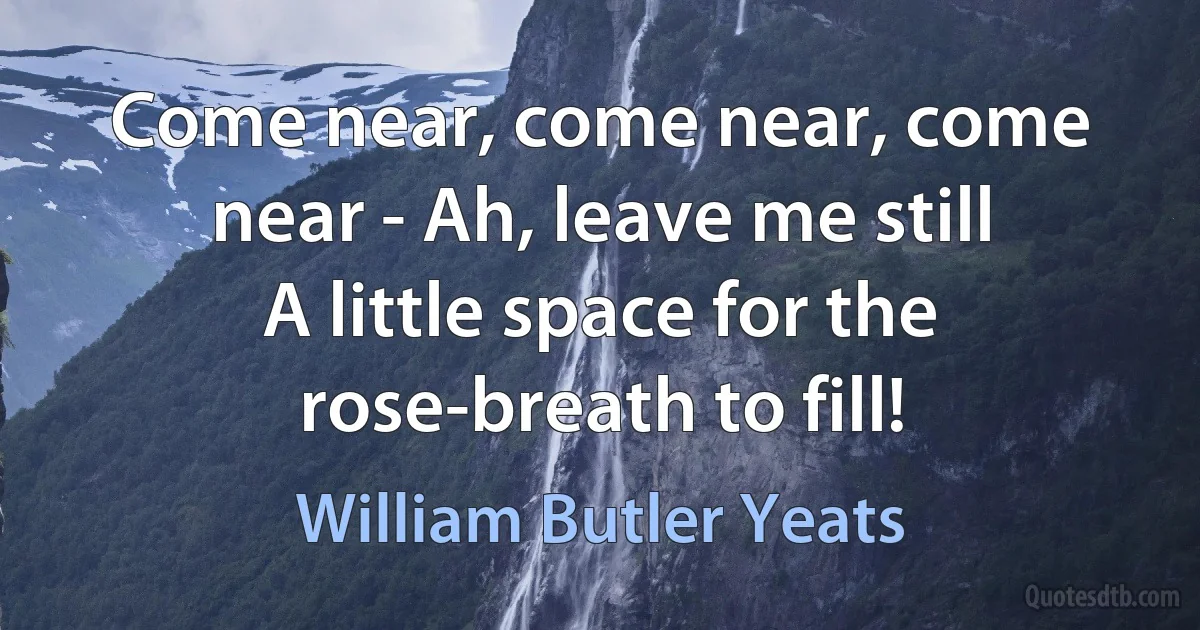 Come near, come near, come near - Ah, leave me still
A little space for the rose-breath to fill! (William Butler Yeats)