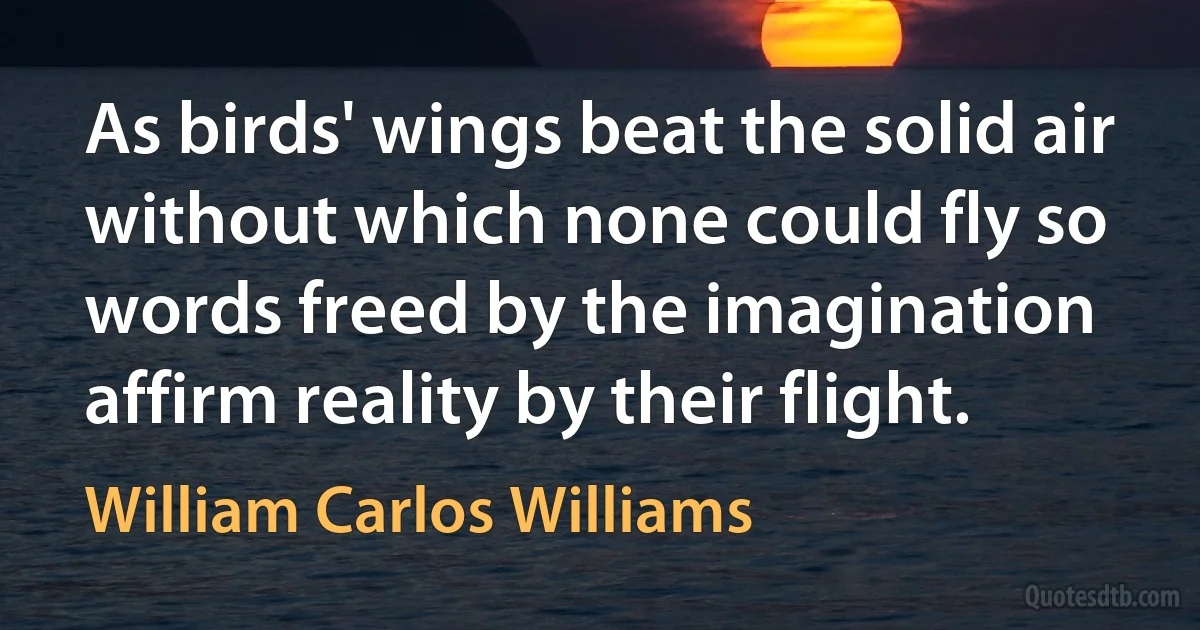 As birds' wings beat the solid air without which none could fly so words freed by the imagination affirm reality by their flight. (William Carlos Williams)