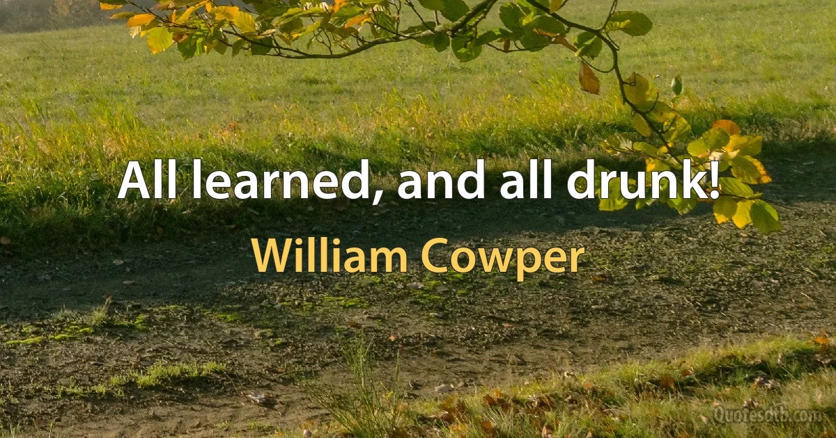 All learned, and all drunk! (William Cowper)