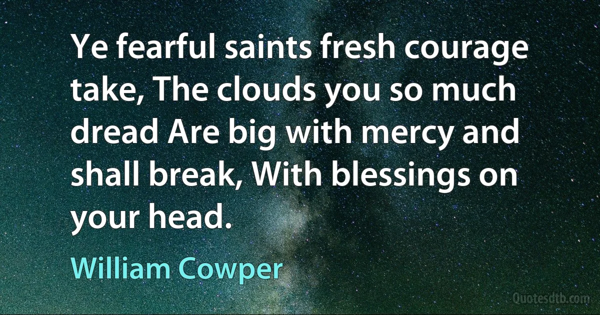 Ye fearful saints fresh courage take, The clouds you so much dread Are big with mercy and shall break, With blessings on your head. (William Cowper)