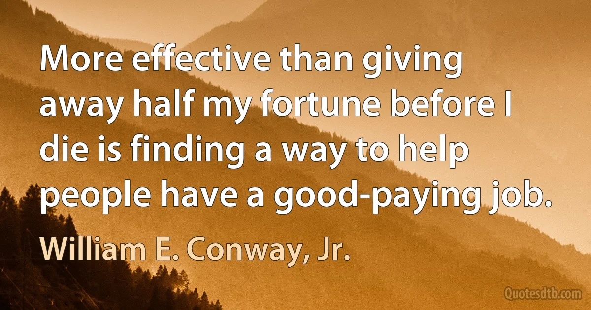 More effective than giving away half my fortune before I die is finding a way to help people have a good-paying job. (William E. Conway, Jr.)