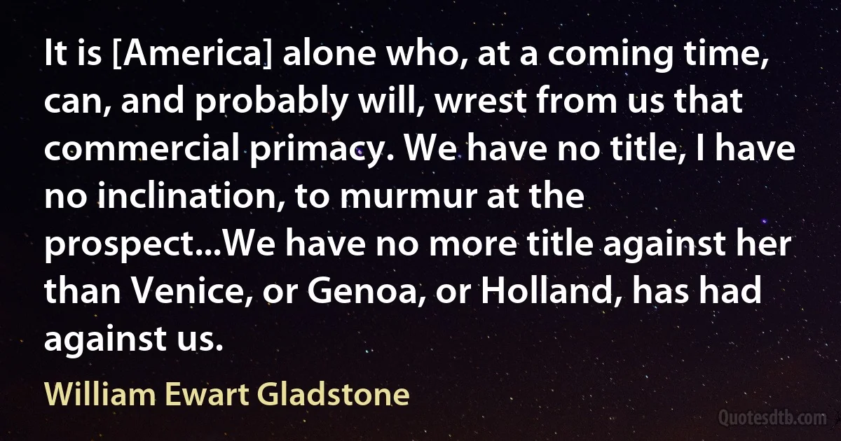 It is [America] alone who, at a coming time, can, and probably will, wrest from us that commercial primacy. We have no title, I have no inclination, to murmur at the prospect...We have no more title against her than Venice, or Genoa, or Holland, has had against us. (William Ewart Gladstone)