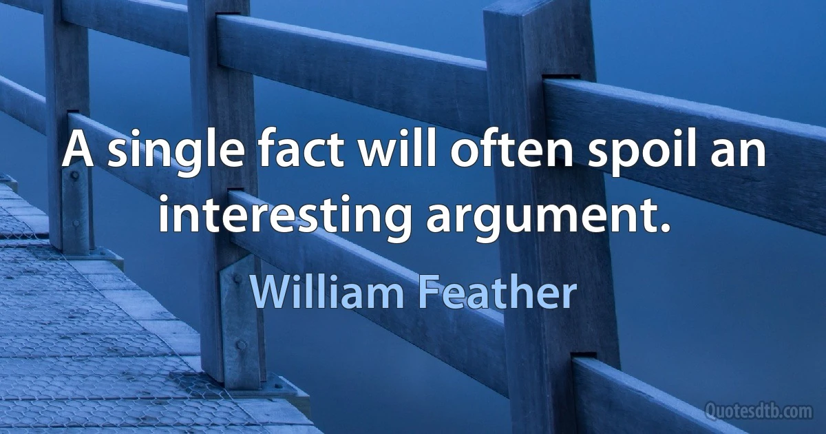 A single fact will often spoil an interesting argument. (William Feather)