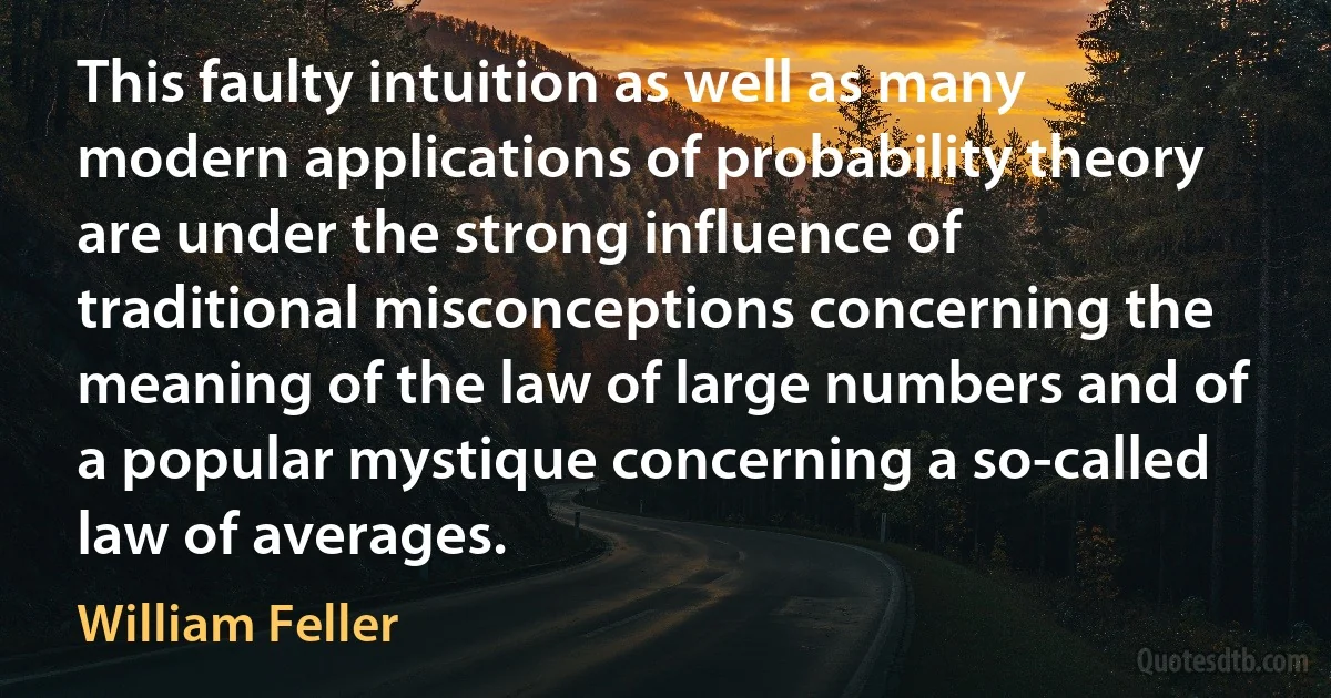 This faulty intuition as well as many modern applications of probability theory are under the strong influence of traditional misconceptions concerning the meaning of the law of large numbers and of a popular mystique concerning a so-called law of averages. (William Feller)