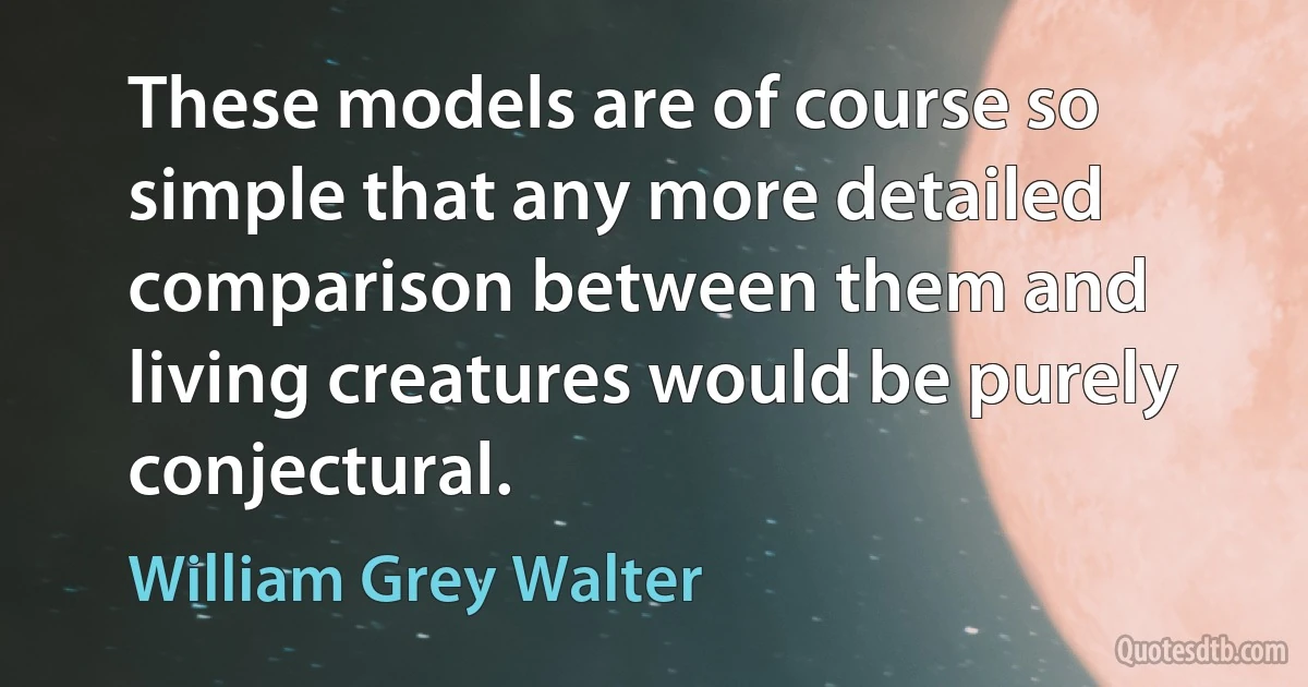 These models are of course so simple that any more detailed comparison between them and living creatures would be purely conjectural. (William Grey Walter)