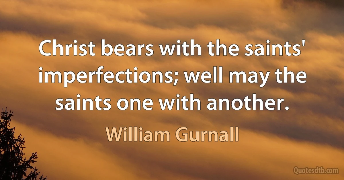 Christ bears with the saints' imperfections; well may the saints one with another. (William Gurnall)