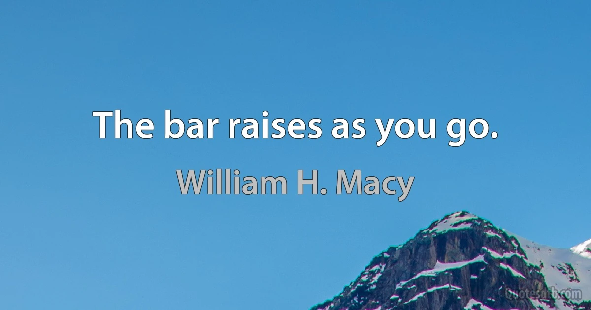 The bar raises as you go. (William H. Macy)