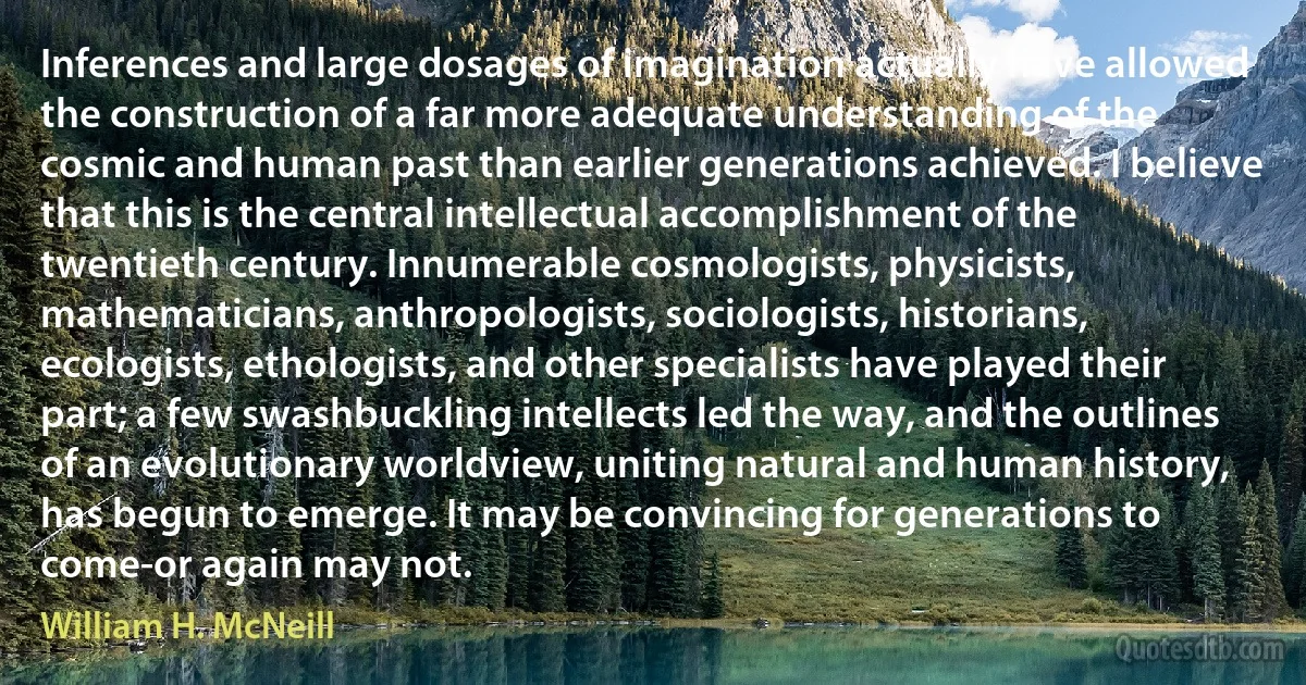 Inferences and large dosages of imagination actually have allowed the construction of a far more adequate understanding of the cosmic and human past than earlier generations achieved. I believe that this is the central intellectual accomplishment of the twentieth century. Innumerable cosmologists, physicists, mathematicians, anthropologists, sociologists, historians, ecologists, ethologists, and other specialists have played their part; a few swashbuckling intellects led the way, and the outlines of an evolutionary worldview, uniting natural and human history, has begun to emerge. It may be convincing for generations to come-or again may not. (William H. McNeill)