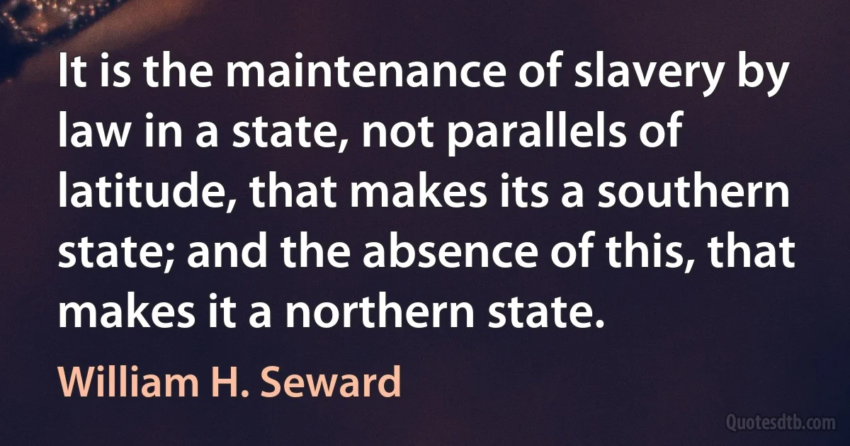 It is the maintenance of slavery by law in a state, not parallels of latitude, that makes its a southern state; and the absence of this, that makes it a northern state. (William H. Seward)