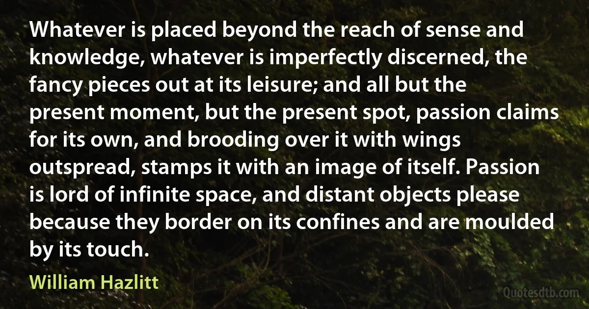 Whatever is placed beyond the reach of sense and knowledge, whatever is imperfectly discerned, the fancy pieces out at its leisure; and all but the present moment, but the present spot, passion claims for its own, and brooding over it with wings outspread, stamps it with an image of itself. Passion is lord of infinite space, and distant objects please because they border on its confines and are moulded by its touch. (William Hazlitt)