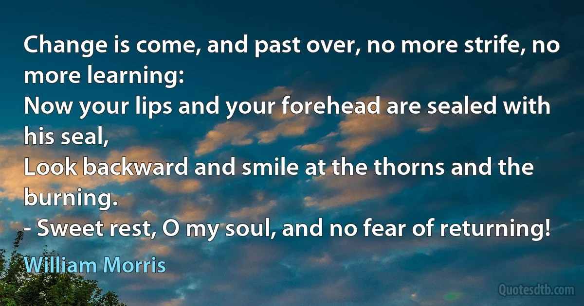 Change is come, and past over, no more strife, no more learning:
Now your lips and your forehead are sealed with his seal,
Look backward and smile at the thorns and the burning.
- Sweet rest, O my soul, and no fear of returning! (William Morris)