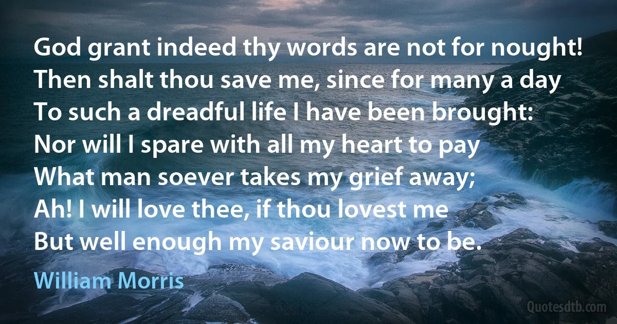 God grant indeed thy words are not for nought!
Then shalt thou save me, since for many a day
To such a dreadful life I have been brought:
Nor will I spare with all my heart to pay
What man soever takes my grief away;
Ah! I will love thee, if thou lovest me
But well enough my saviour now to be. (William Morris)