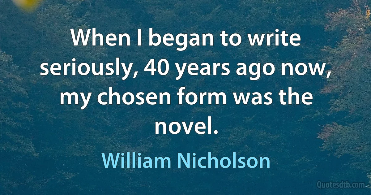 When I began to write seriously, 40 years ago now, my chosen form was the novel. (William Nicholson)