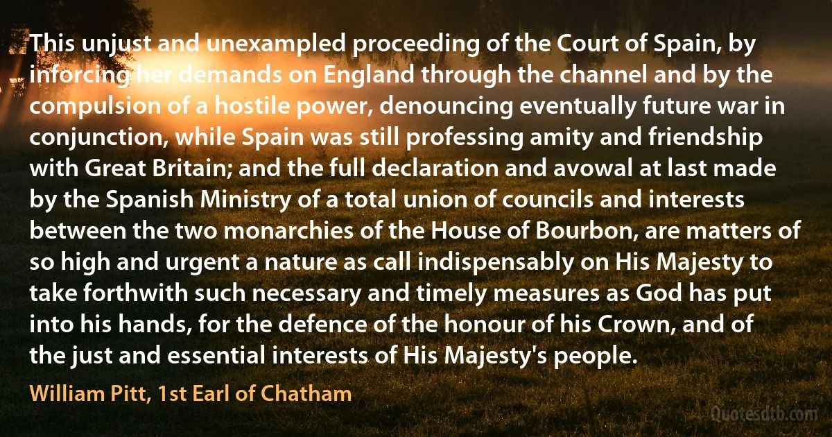 This unjust and unexampled proceeding of the Court of Spain, by inforcing her demands on England through the channel and by the compulsion of a hostile power, denouncing eventually future war in conjunction, while Spain was still professing amity and friendship with Great Britain; and the full declaration and avowal at last made by the Spanish Ministry of a total union of councils and interests between the two monarchies of the House of Bourbon, are matters of so high and urgent a nature as call indispensably on His Majesty to take forthwith such necessary and timely measures as God has put into his hands, for the defence of the honour of his Crown, and of the just and essential interests of His Majesty's people. (William Pitt, 1st Earl of Chatham)