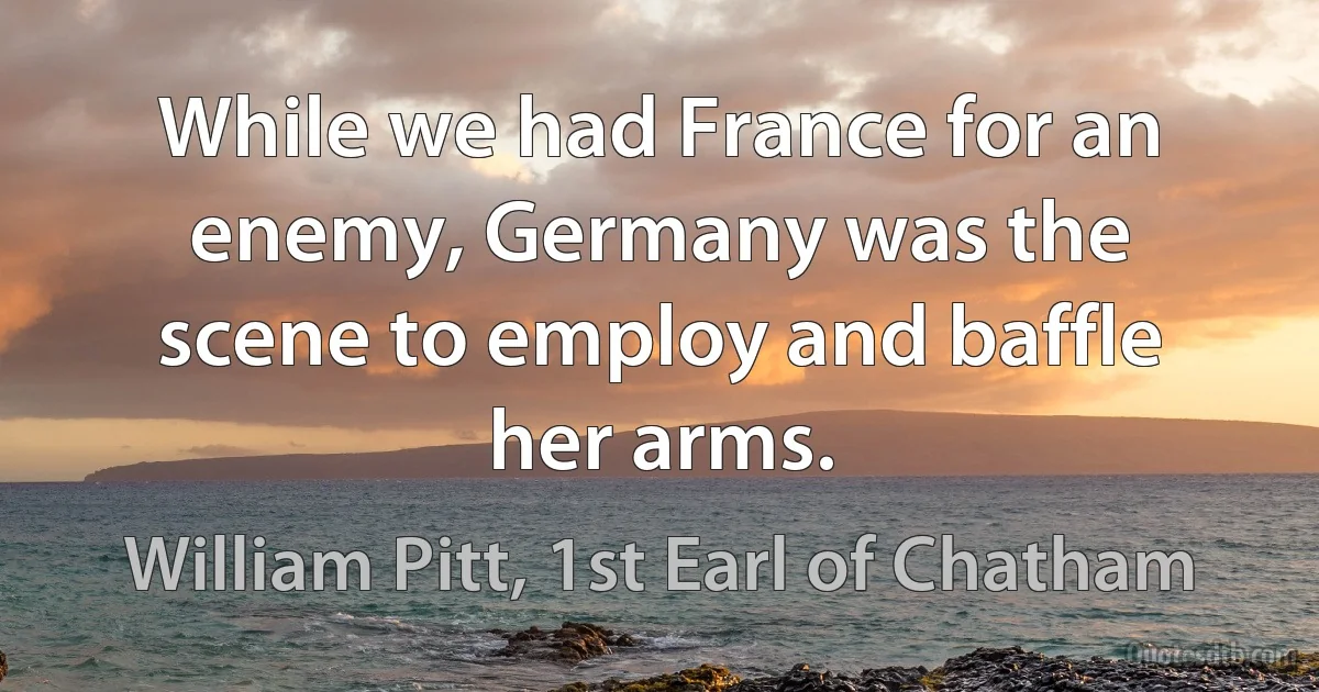 While we had France for an enemy, Germany was the scene to employ and baffle her arms. (William Pitt, 1st Earl of Chatham)