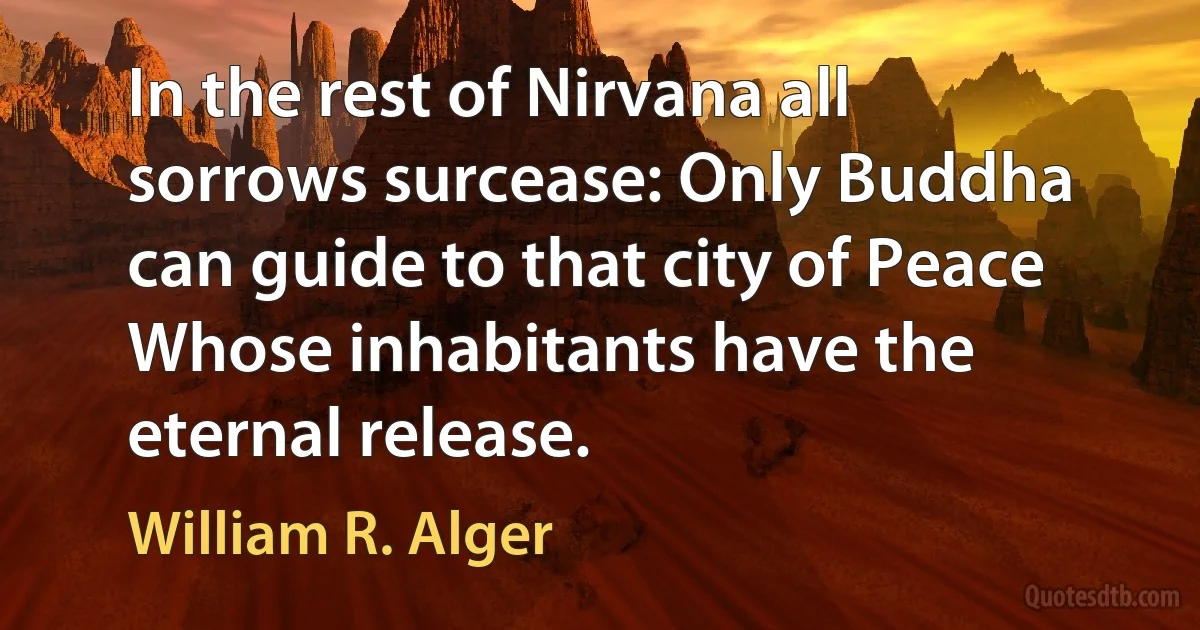 In the rest of Nirvana all sorrows surcease: Only Buddha can guide to that city of Peace Whose inhabitants have the eternal release. (William R. Alger)