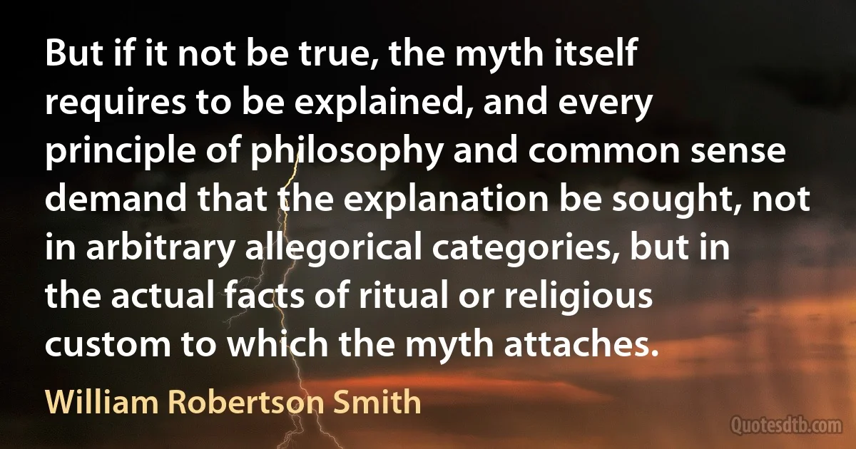 But if it not be true, the myth itself requires to be explained, and every principle of philosophy and common sense demand that the explanation be sought, not in arbitrary allegorical categories, but in the actual facts of ritual or religious custom to which the myth attaches. (William Robertson Smith)