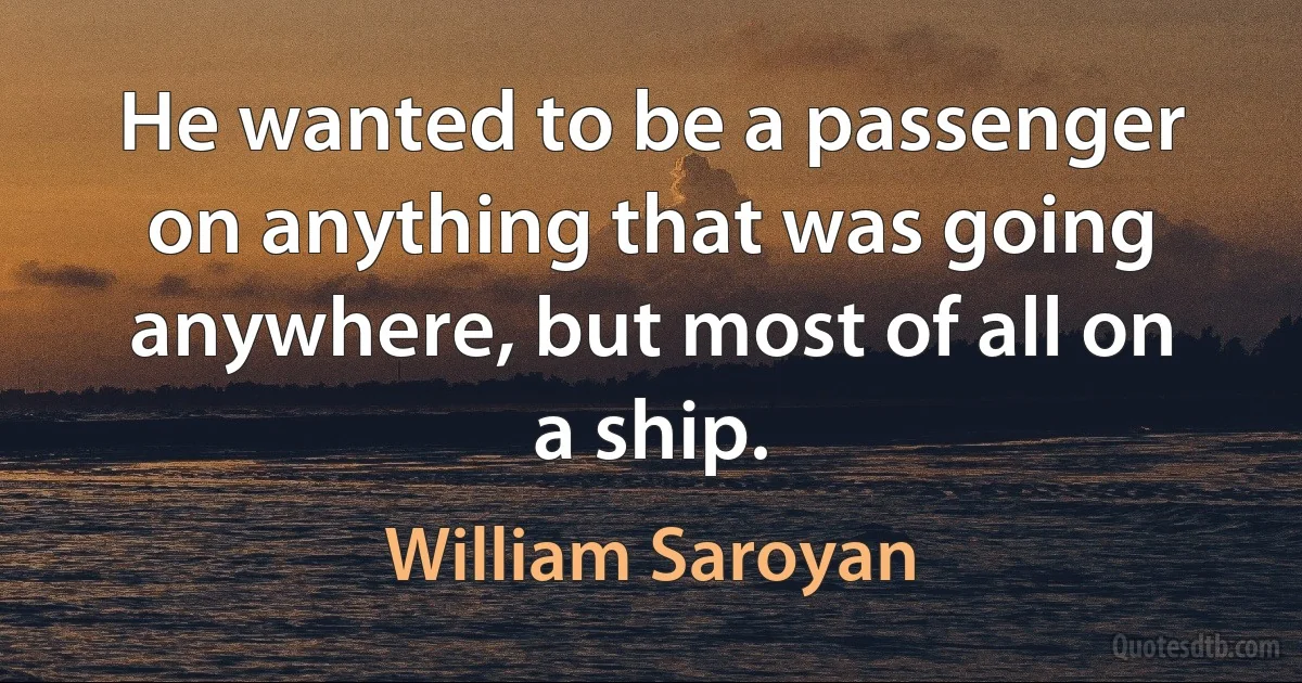 He wanted to be a passenger on anything that was going anywhere, but most of all on a ship. (William Saroyan)