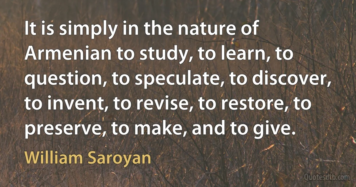 It is simply in the nature of Armenian to study, to learn, to question, to speculate, to discover, to invent, to revise, to restore, to preserve, to make, and to give. (William Saroyan)